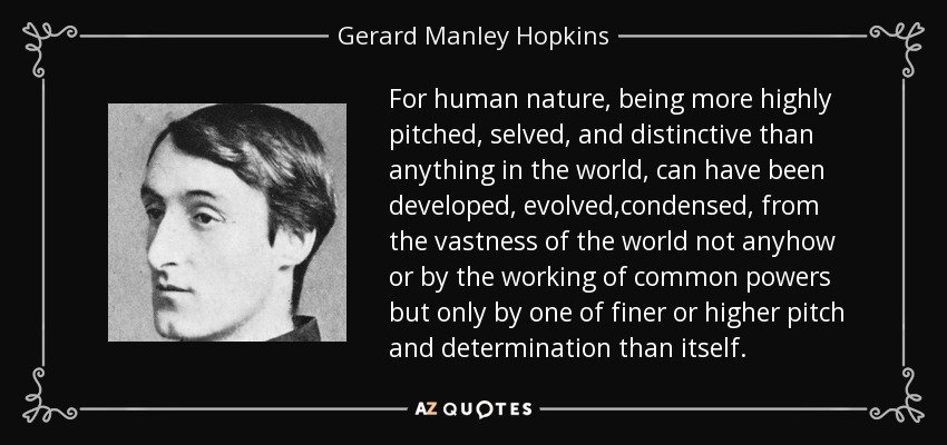 For human nature, being more highly pitched, selved, and distinctive than anything in the world, can have been developed, evolved,condensed, from the vastness of the world not anyhow or by the working of common powers but only by one of finer or higher pitch and determination than itself. - Gerard Manley Hopkins