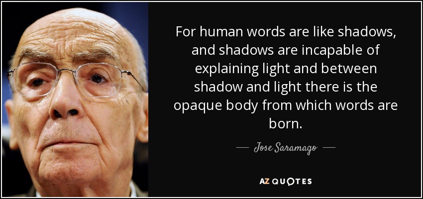 For human words are like shadows, and shadows are incapable of explaining light and between shadow and light there is the opaque body from which words are born. - Jose Saramago