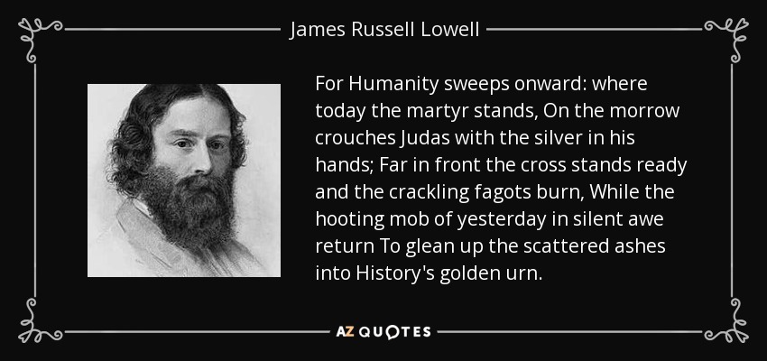 For Humanity sweeps onward: where today the martyr stands, On the morrow crouches Judas with the silver in his hands; Far in front the cross stands ready and the crackling fagots burn, While the hooting mob of yesterday in silent awe return To glean up the scattered ashes into History's golden urn. - James Russell Lowell