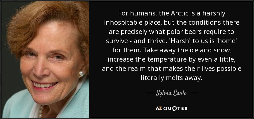 For humans, the Arctic is a harshly inhospitable place, but the conditions there are precisely what polar bears require to survive - and thrive. 'Harsh' to us is 'home' for them. Take away the ice and snow, increase the temperature by even a little, and the realm that makes their lives possible literally melts away. - Sylvia Earle