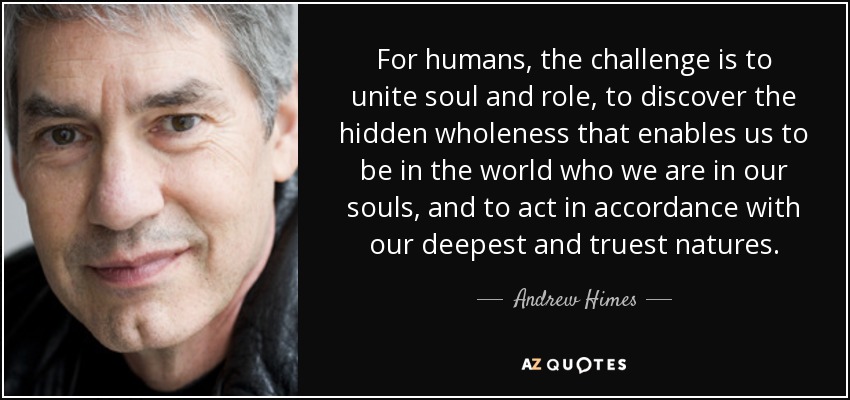 For humans, the challenge is to unite soul and role, to discover the hidden wholeness that enables us to be in the world who we are in our souls, and to act in accordance with our deepest and truest natures. - Andrew Himes