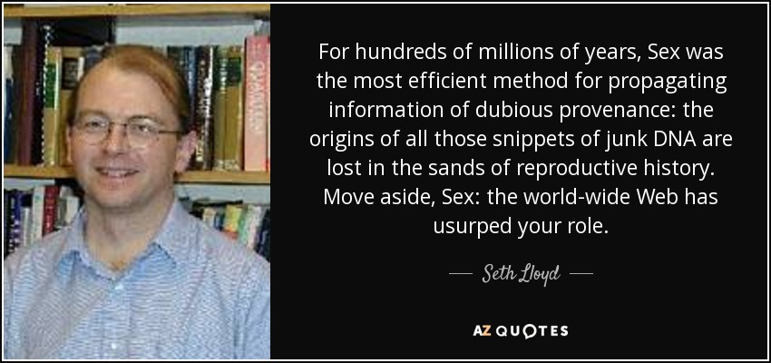 For hundreds of millions of years, Sex was the most efficient method for propagating information of dubious provenance: the origins of all those snippets of junk DNA are lost in the sands of reproductive history. Move aside, Sex: the world-wide Web has usurped your role. - Seth Lloyd
