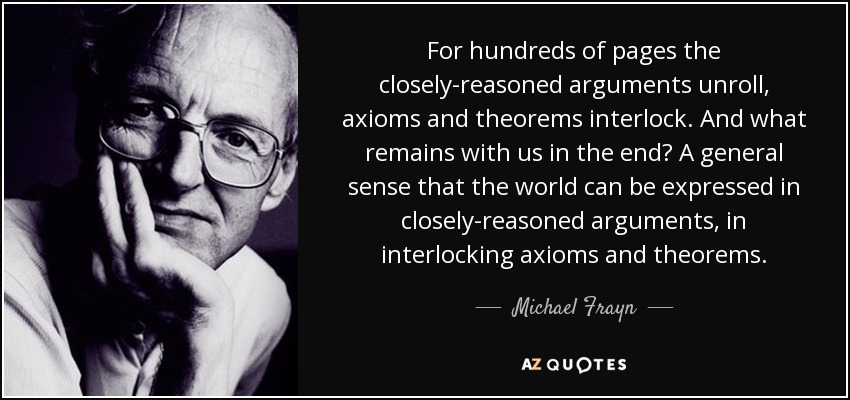 For hundreds of pages the closely-reasoned arguments unroll, axioms and theorems interlock. And what remains with us in the end? A general sense that the world can be expressed in closely-reasoned arguments, in interlocking axioms and theorems. - Michael Frayn