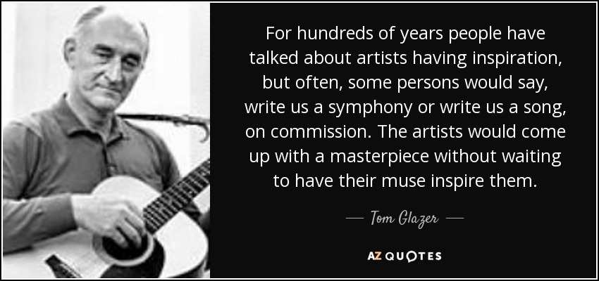 For hundreds of years people have talked about artists having inspiration, but often, some persons would say, write us a symphony or write us a song, on commission. The artists would come up with a masterpiece without waiting to have their muse inspire them. - Tom Glazer
