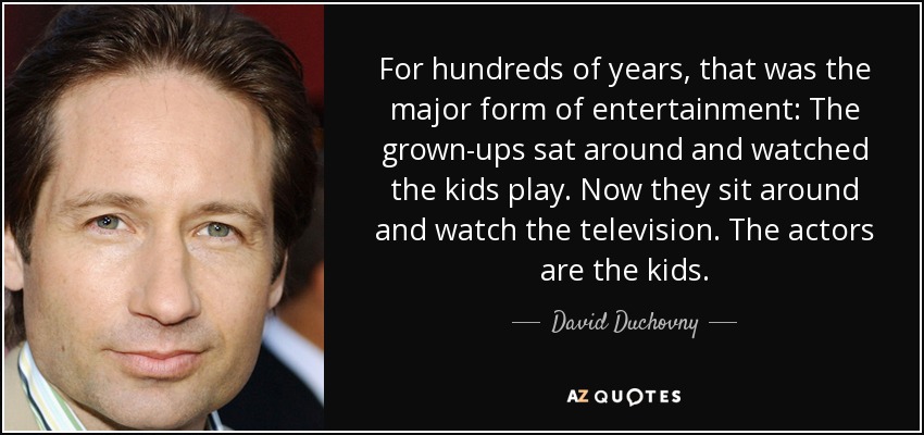 For hundreds of years, that was the major form of entertainment: The grown-ups sat around and watched the kids play. Now they sit around and watch the television. The actors are the kids. - David Duchovny