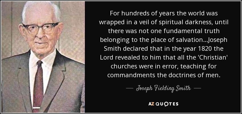 For hundreds of years the world was wrapped in a veil of spiritual darkness, until there was not one fundamental truth belonging to the place of salvation ...Joseph Smith declared that in the year 1820 the Lord revealed to him that all the 'Christian' churches were in error, teaching for commandments the doctrines of men. - Joseph Fielding Smith