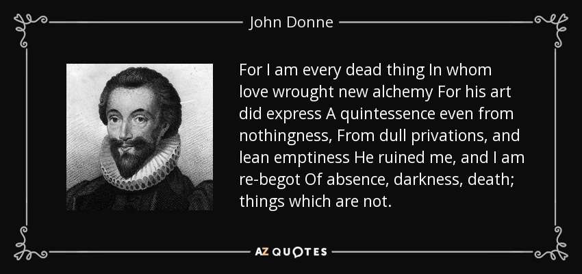 For I am every dead thing In whom love wrought new alchemy For his art did express A quintessence even from nothingness, From dull privations, and lean emptiness He ruined me, and I am re-begot Of absence, darkness, death; things which are not. - John Donne