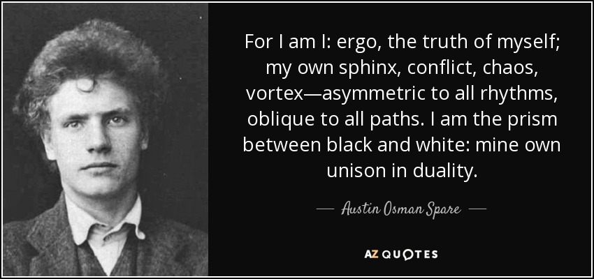 For I am I: ergo, the truth of myself; my own sphinx, conflict, chaos, vortex—asymmetric to all rhythms, oblique to all paths. I am the prism between black and white: mine own unison in duality. - Austin Osman Spare