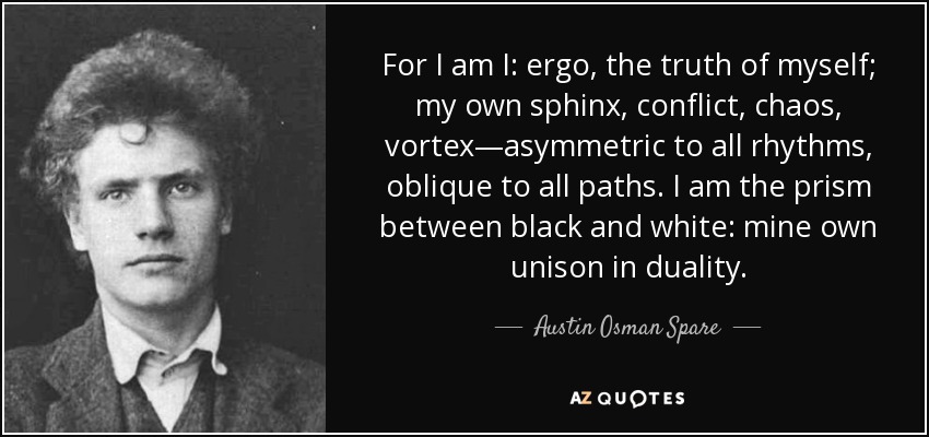 For I am I: ergo, the truth of myself; my own sphinx, conflict, chaos, vortex—asymmetric to all rhythms, oblique to all paths. I am the prism between black and white: mine own unison in duality. - Austin Osman Spare