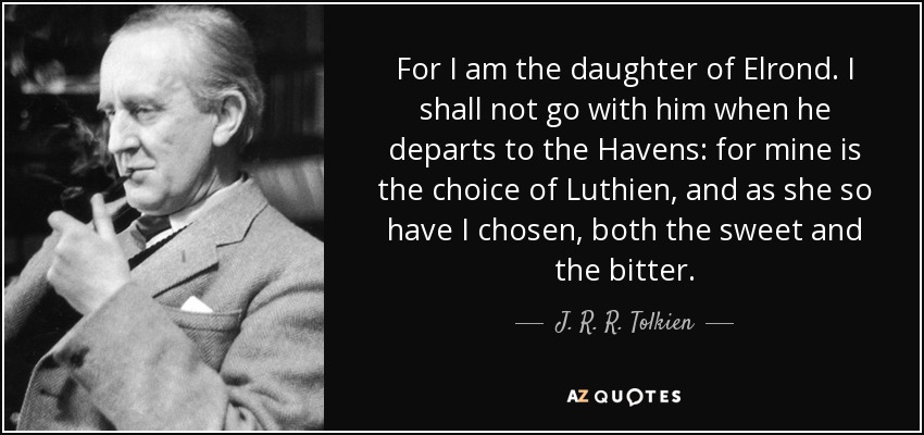 For I am the daughter of Elrond. I shall not go with him when he departs to the Havens: for mine is the choice of Luthien, and as she so have I chosen, both the sweet and the bitter. - J. R. R. Tolkien