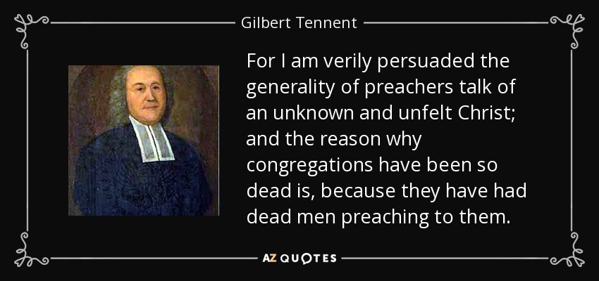 For I am verily persuaded the generality of preachers talk of an unknown and unfelt Christ; and the reason why congregations have been so dead is, because they have had dead men preaching to them. - Gilbert Tennent