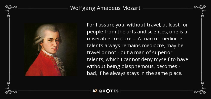 For I assure you, without travel, at least for people from the arts and sciences, one is a miserable creature!... A man of mediocre talents always remains mediocre, may he travel or not - but a man of superior talents, which I cannot deny myself to have without being blasphemous, becomes - bad, if he always stays in the same place. - Wolfgang Amadeus Mozart