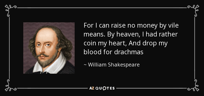For I can raise no money by vile means. By heaven, I had rather coin my heart, And drop my blood for drachmas - William Shakespeare