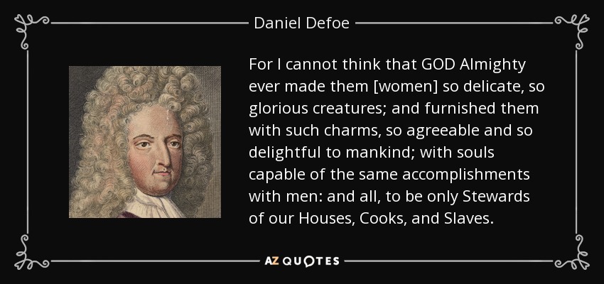For I cannot think that GOD Almighty ever made them [women] so delicate, so glorious creatures; and furnished them with such charms, so agreeable and so delightful to mankind; with souls capable of the same accomplishments with men: and all, to be only Stewards of our Houses, Cooks, and Slaves. - Daniel Defoe
