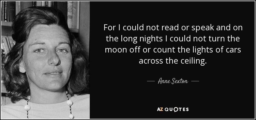 For I could not read or speak and on the long nights I could not turn the moon off or count the lights of cars across the ceiling. - Anne Sexton
