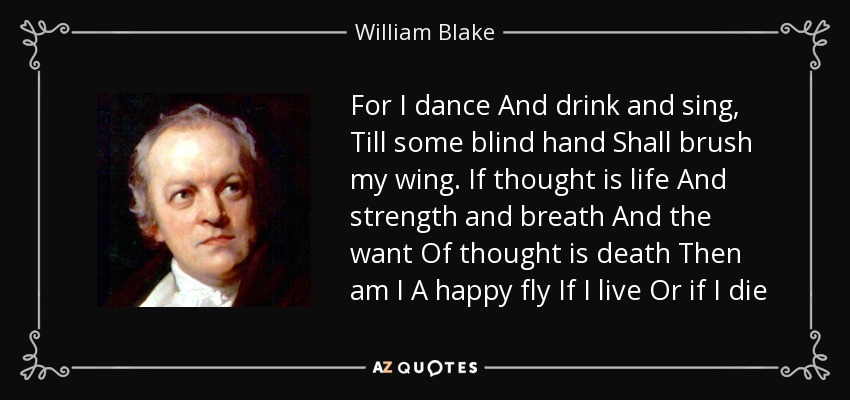 For I dance And drink and sing, Till some blind hand Shall brush my wing. If thought is life And strength and breath And the want Of thought is death Then am I A happy fly If I live Or if I die - William Blake