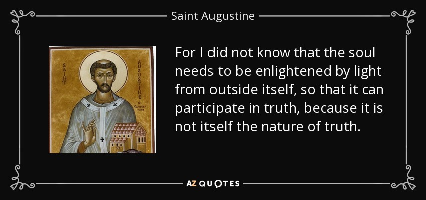 For I did not know that the soul needs to be enlightened by light from outside itself, so that it can participate in truth, because it is not itself the nature of truth. - Saint Augustine