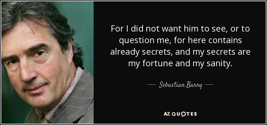 For I did not want him to see, or to question me, for here contains already secrets, and my secrets are my fortune and my sanity. - Sebastian Barry