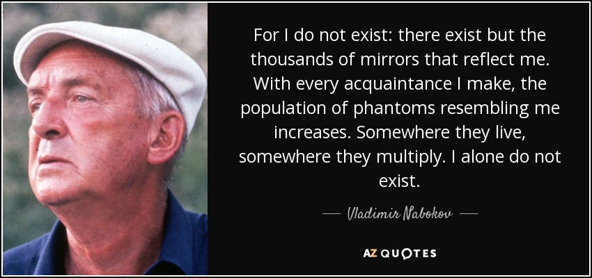 For I do not exist: there exist but the thousands of mirrors that reflect me. With every acquaintance I make, the population of phantoms resembling me increases. Somewhere they live, somewhere they multiply. I alone do not exist. - Vladimir Nabokov