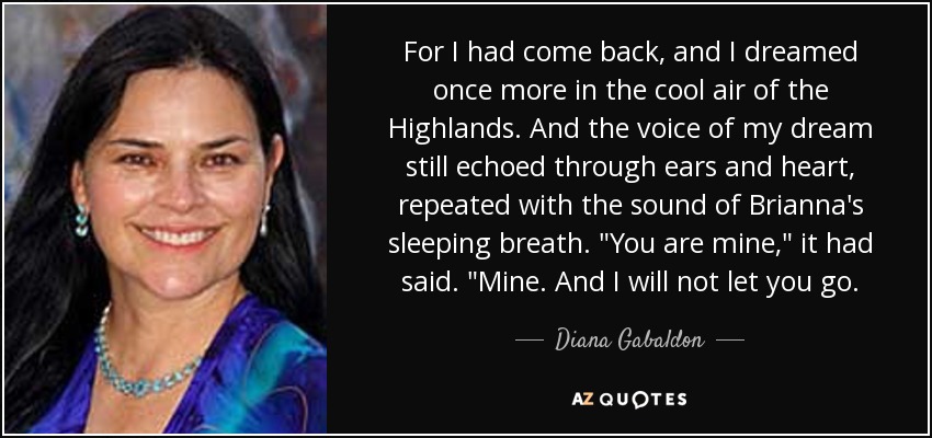 For I had come back, and I dreamed once more in the cool air of the Highlands. And the voice of my dream still echoed through ears and heart, repeated with the sound of Brianna's sleeping breath. 