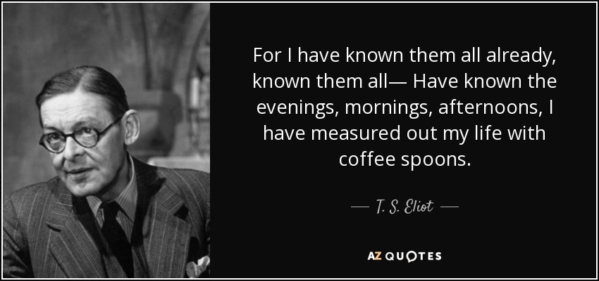 For I have known them all already, known them all— Have known the evenings, mornings, afternoons, I have measured out my life with coffee spoons. - T. S. Eliot