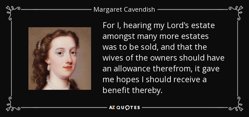 For I, hearing my Lord's estate amongst many more estates was to be sold, and that the wives of the owners should have an allowance therefrom, it gave me hopes I should receive a benefit thereby. - Margaret Cavendish