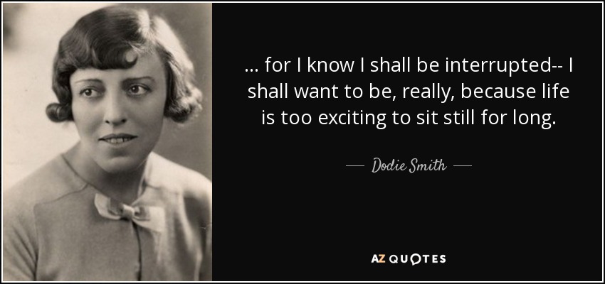 ... for I know I shall be interrupted-- I shall want to be, really, because life is too exciting to sit still for long. - Dodie Smith