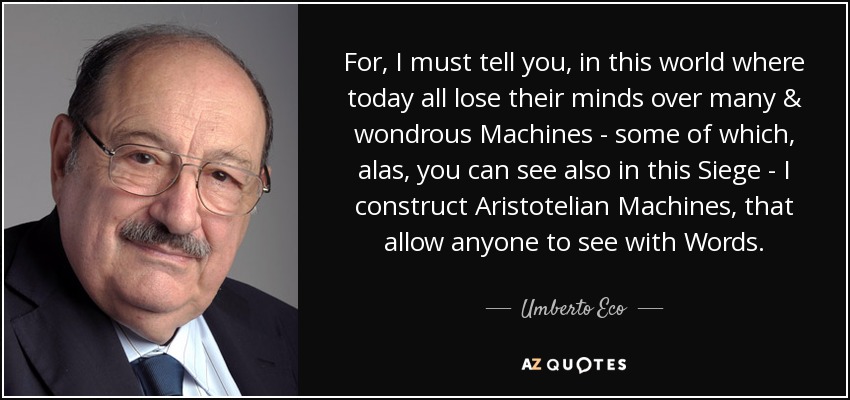 For, I must tell you, in this world where today all lose their minds over many & wondrous Machines - some of which, alas, you can see also in this Siege - I construct Aristotelian Machines, that allow anyone to see with Words. - Umberto Eco