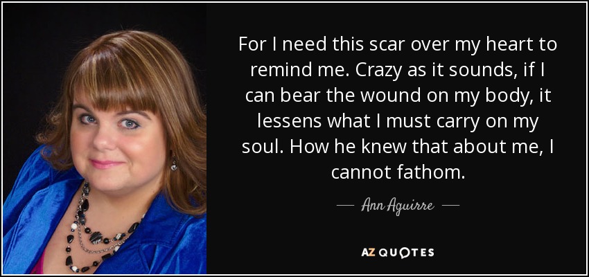 For I need this scar over my heart to remind me. Crazy as it sounds, if I can bear the wound on my body, it lessens what I must carry on my soul. How he knew that about me, I cannot fathom. - Ann Aguirre