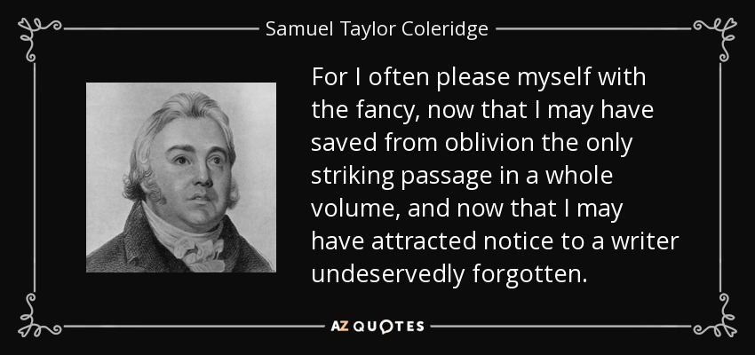 For I often please myself with the fancy, now that I may have saved from oblivion the only striking passage in a whole volume, and now that I may have attracted notice to a writer undeservedly forgotten. - Samuel Taylor Coleridge