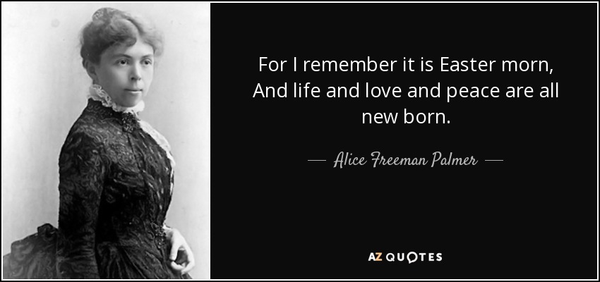 For I remember it is Easter morn, And life and love and peace are all new born. - Alice Freeman Palmer