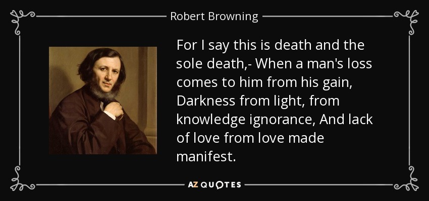 For I say this is death and the sole death,- When a man's loss comes to him from his gain, Darkness from light, from knowledge ignorance, And lack of love from love made manifest. - Robert Browning