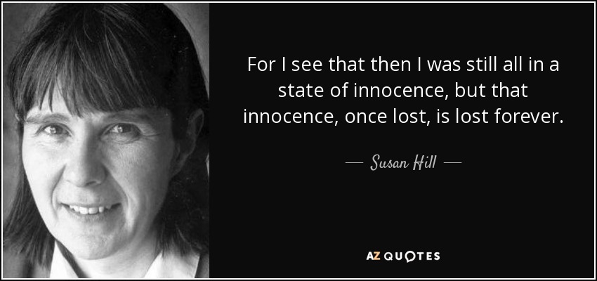 For I see that then I was still all in a state of innocence, but that innocence, once lost, is lost forever. - Susan Hill