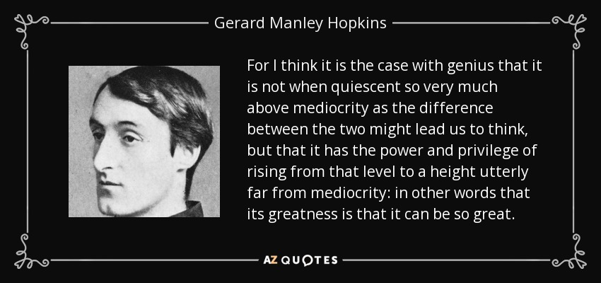 For I think it is the case with genius that it is not when quiescent so very much above mediocrity as the difference between the two might lead us to think, but that it has the power and privilege of rising from that level to a height utterly far from mediocrity: in other words that its greatness is that it can be so great. - Gerard Manley Hopkins