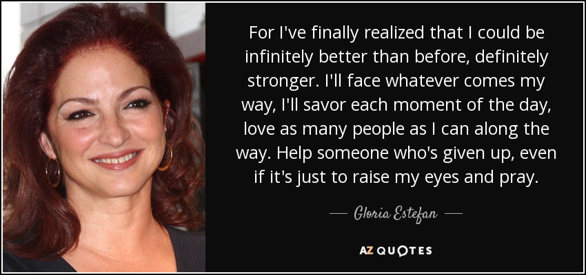 For I've finally realized that I could be infinitely better than before, definitely stronger. I'll face whatever comes my way, I'll savor each moment of the day, love as many people as I can along the way. Help someone who's given up, even if it's just to raise my eyes and pray. - Gloria Estefan