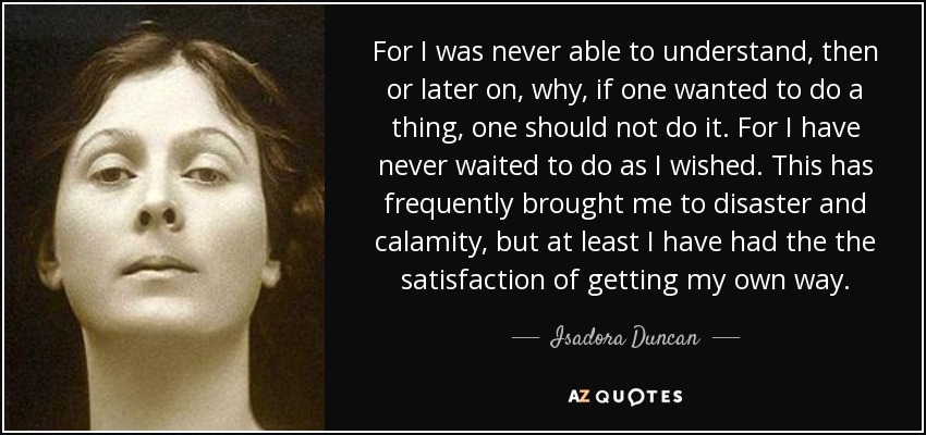 For I was never able to understand, then or later on, why, if one wanted to do a thing, one should not do it. For I have never waited to do as I wished. This has frequently brought me to disaster and calamity, but at least I have had the the satisfaction of getting my own way. - Isadora Duncan