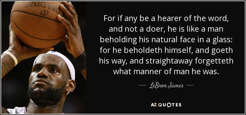 For if any be a hearer of the word, and not a doer, he is like a man beholding his natural face in a glass: for he beholdeth himself, and goeth his way, and straightaway forgetteth what manner of man he was. - LeBron James