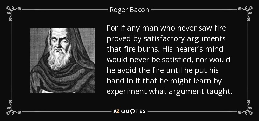 For if any man who never saw fire proved by satisfactory arguments that fire burns. His hearer's mind would never be satisfied, nor would he avoid the fire until he put his hand in it that he might learn by experiment what argument taught. - Roger Bacon