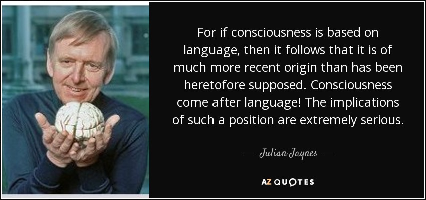 For if consciousness is based on language, then it follows that it is of much more recent origin than has been heretofore supposed. Consciousness come after language! The implications of such a position are extremely serious. - Julian Jaynes