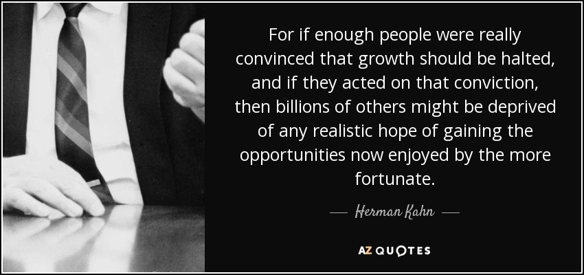 For if enough people were really convinced that growth should be halted, and if they acted on that conviction, then billions of others might be deprived of any realistic hope of gaining the opportunities now enjoyed by the more fortunate. - Herman Kahn