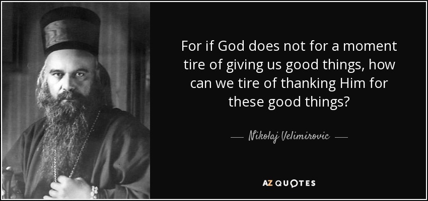 For if God does not for a moment tire of giving us good things, how can we tire of thanking Him for these good things? - Nikolaj Velimirovic