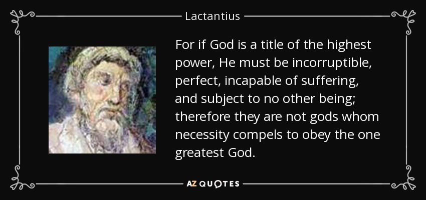 For if God is a title of the highest power, He must be incorruptible, perfect, incapable of suffering, and subject to no other being; therefore they are not gods whom necessity compels to obey the one greatest God. - Lactantius