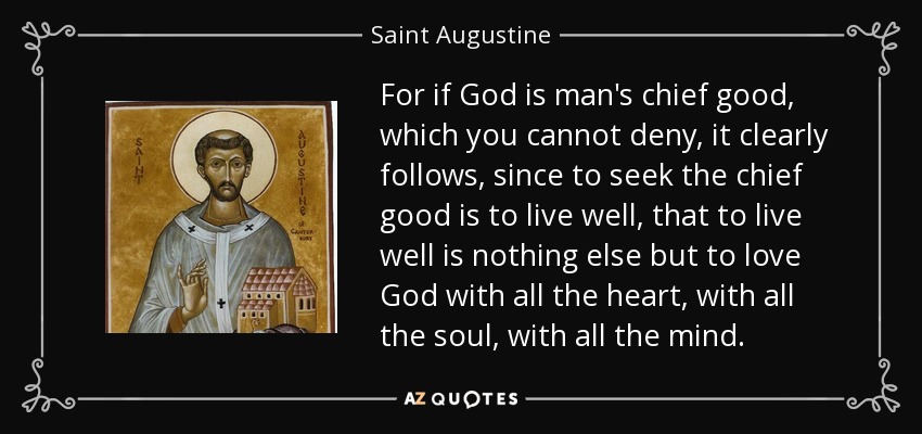 For if God is man's chief good, which you cannot deny, it clearly follows, since to seek the chief good is to live well, that to live well is nothing else but to love God with all the heart, with all the soul, with all the mind. - Saint Augustine