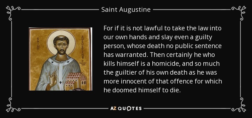 For if it is not lawful to take the law into our own hands and slay even a guilty person, whose death no public sentence has warranted. Then certainly he who kills himself is a homicide, and so much the guiltier of his own death as he was more innocent of that offence for which he doomed himself to die. - Saint Augustine