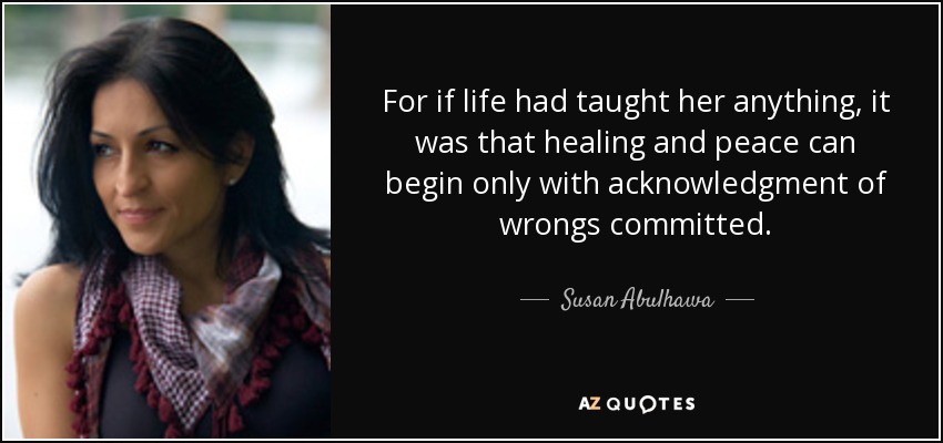 For if life had taught her anything, it was that healing and peace can begin only with acknowledgment of wrongs committed. - Susan Abulhawa