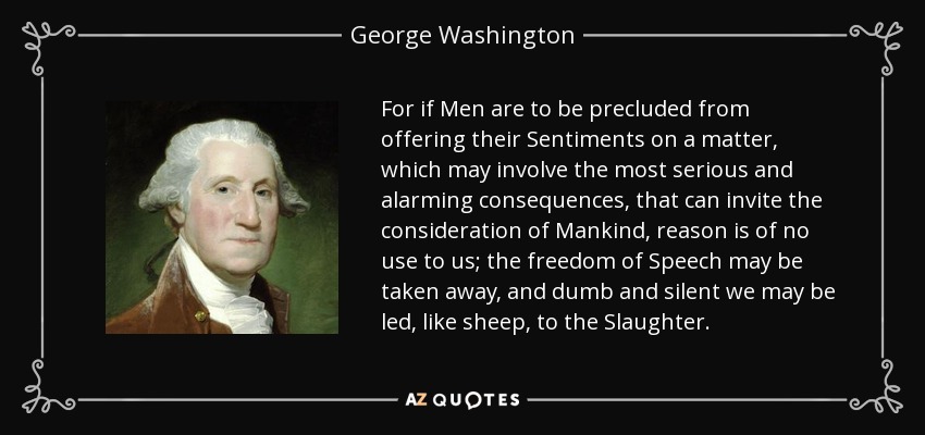 For if Men are to be precluded from offering their Sentiments on a matter, which may involve the most serious and alarming consequences, that can invite the consideration of Mankind, reason is of no use to us; the freedom of Speech may be taken away, and dumb and silent we may be led, like sheep, to the Slaughter. - George Washington