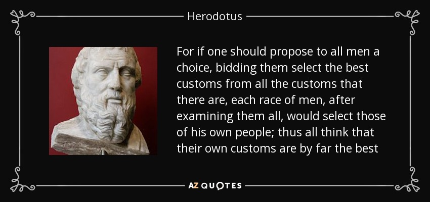 For if one should propose to all men a choice, bidding them select the best customs from all the customs that there are, each race of men, after examining them all, would select those of his own people; thus all think that their own customs are by far the best - Herodotus