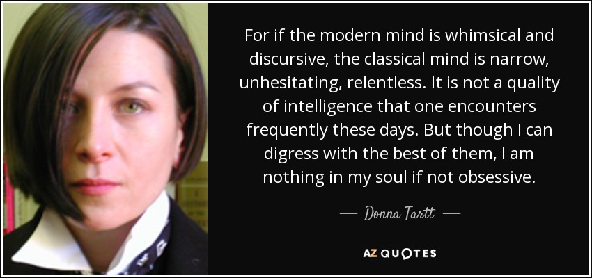 For if the modern mind is whimsical and discursive, the classical mind is narrow, unhesitating, relentless. It is not a quality of intelligence that one encounters frequently these days. But though I can digress with the best of them, I am nothing in my soul if not obsessive. - Donna Tartt