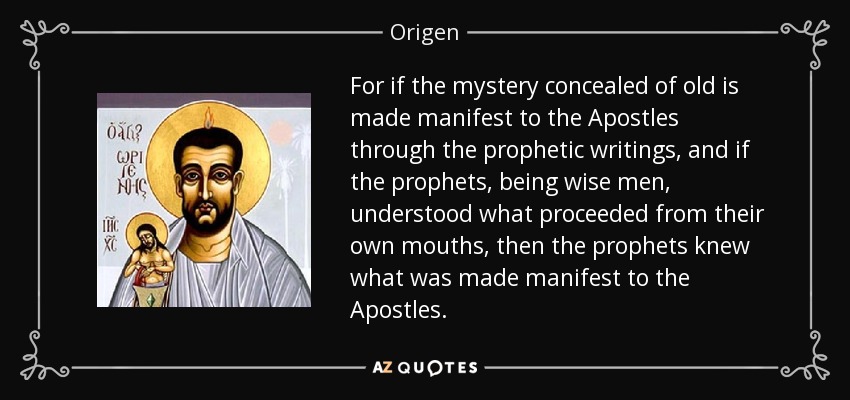 For if the mystery concealed of old is made manifest to the Apostles through the prophetic writings, and if the prophets, being wise men, understood what proceeded from their own mouths, then the prophets knew what was made manifest to the Apostles. - Origen