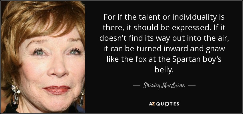 For if the talent or individuality is there, it should be expressed. If it doesn't find its way out into the air, it can be turned inward and gnaw like the fox at the Spartan boy's belly. - Shirley MacLaine